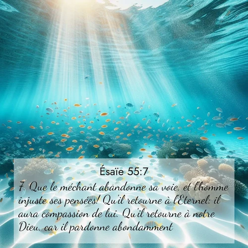 Segond21 Ésaïe  ; image nature: image avec le verset biblique :Que le méchant abandonne sa voie, et l&#039;homme injuste ses pensées! Qu&#039;il retourne à l&#039;Eternel: il aura compassion de lui. Qu&#039;il retourne à notre Dieu, car il pardonne abondamment. ;  ; 55:7