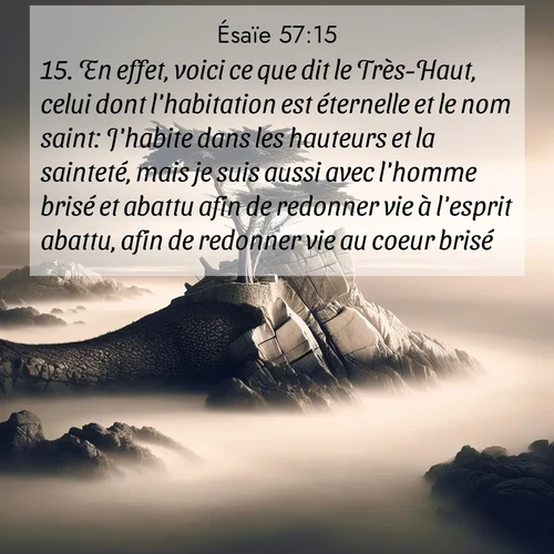 Segond21 Ésaïe  ; image nature: image avec le verset biblique :En effet, voici ce que dit le Très-Haut, celui dont l&#039;habitation est éternelle et le nom saint: J&#039;habite dans les hauteurs et la sainteté, mais je suis aussi avec l&#039;homme brisé et abattu afin de redonner vie à l&#039;esprit abattu, afin de redonner vie au coeur brisé. ;  ; 57:15