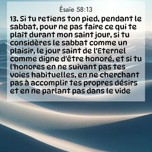 citation biblique : 13. Si tu retiens ton pied, pendant le sabbat, pour ne pas faire ce qui te plaît durant mon saint jour, si tu considères le sabbat comme un plaisir, le jour saint de l&#039;Eternel comme digne d&#039;être honoré, et si tu l&#039;honores en ne suivant pas tes voies habituelles, en ne cherchant pas à accomplir tes propres désirs et en ne parlant pas dans le vide,
 sur fond image nature