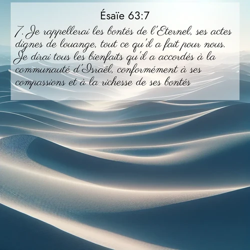 Segond21 Ésaïe  ; image nature: image avec le verset biblique :Je rappellerai les bontés de l&#039;Eternel, ses actes dignes de louange, tout ce qu&#039;il a fait pour nous. Je dirai tous les bienfaits qu&#039;il a accordés à la communauté d&#039;Israël, conformément à ses compassions et à la richesse de ses bontés. ;  ; 63:7