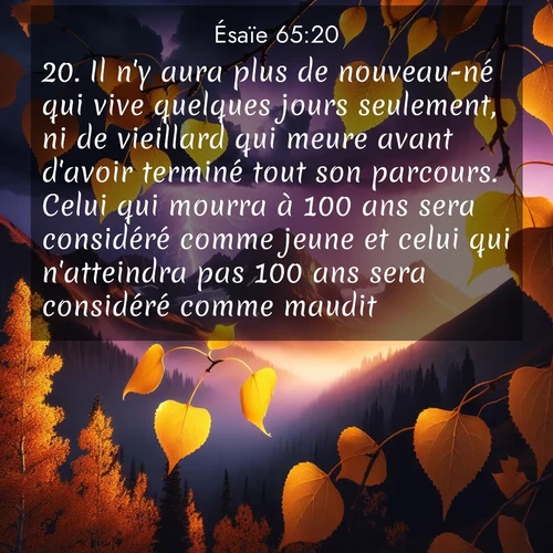 citation biblique : 20. Il n&#039;y aura plus de nouveau-né qui vive quelques jours seulement, ni de vieillard qui meure avant d&#039;avoir terminé tout son parcours. Celui qui mourra à 100 ans sera considéré comme jeune et celui qui n&#039;atteindra pas 100 ans sera considéré comme maudit.
 sur fond image nature
