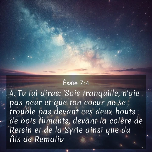 Segond21 Ésaïe  ; image nature: image avec le verset biblique :Tu lui diras: &#039;Sois tranquille, n&#039;aie pas peur et que ton coeur ne se trouble pas devant ces deux bouts de bois fumants, devant la colère de Retsin et de la Syrie ainsi que du fils de Remalia! ;  ; 7:4