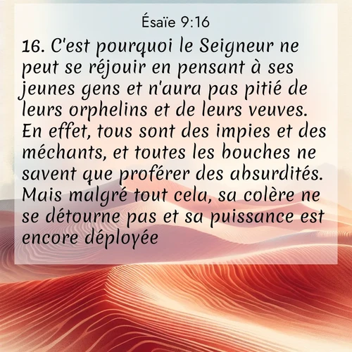 Segond21 Ésaïe  ; image nature: image avec le verset biblique :C&#039;est pourquoi le Seigneur ne peut se réjouir en pensant à ses jeunes gens et n&#039;aura pas pitié de leurs orphelins et de leurs veuves. En effet, tous sont des impies et des méchants, et toutes les bouches ne savent que proférer des absurdités. Mais malgré tout cela, sa colère ne se détourne pas et sa puissance est encore déployée. ;  ; 9:16
