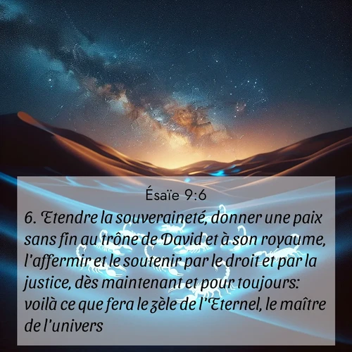 Segond21 Ésaïe  ; image nature: image avec le verset biblique :Etendre la souveraineté, donner une paix sans fin au trône de David et à son royaume, l&#039;affermir et le soutenir par le droit et par la justice, dès maintenant et pour toujours: voilà ce que fera le zèle de l&#039;Eternel, le maître de l&#039;univers. ;  ; 9:6