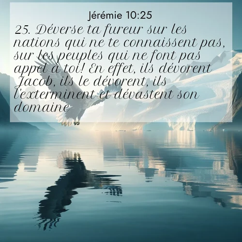 Segond21 Jérémie  ; image nature: image avec le verset biblique :Déverse ta fureur sur les nations qui ne te connaissent pas, sur les peuples qui ne font pas appel à toi! En effet, ils dévorent Jacob, ils le dévorent, ils l&#039;exterminent et dévastent son domaine. ;  ; 10:25