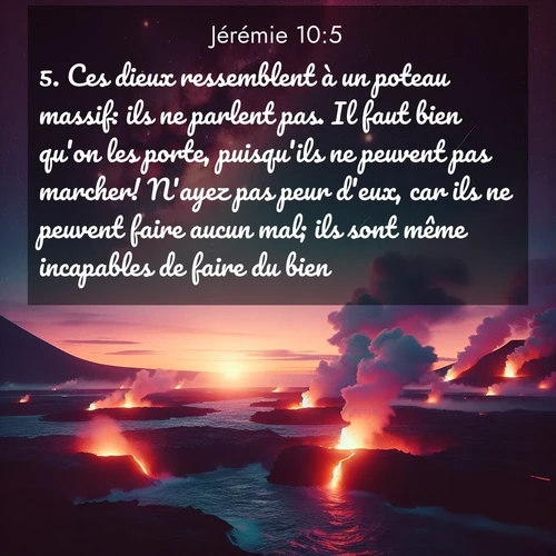 citation biblique : 5. Ces dieux ressemblent à un poteau massif: ils ne parlent pas. Il faut bien qu&#039;on les porte, puisqu&#039;ils ne peuvent pas marcher! N&#039;ayez pas peur d&#039;eux, car ils ne peuvent faire aucun mal; ils sont même incapables de faire du bien.
 sur fond image nature