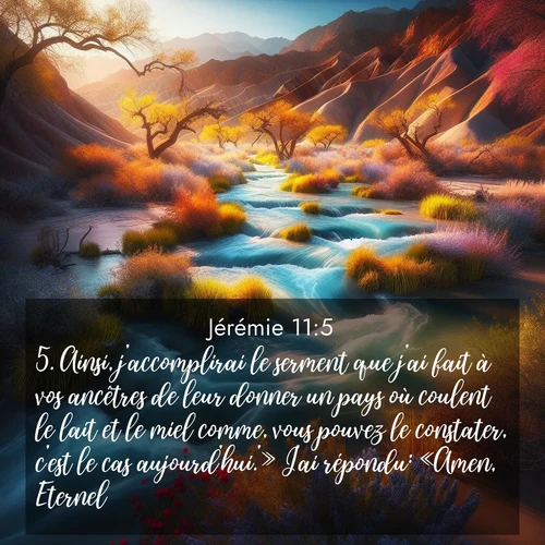 citation biblique : 5. Ainsi, j&#039;accomplirai le serment que j&#039;ai fait à vos ancêtres de leur donner un pays où coulent le lait et le miel comme, vous pouvez le constater, c&#039;est le cas aujourd&#039;hui.&#039;» J&#039;ai répondu: «Amen, Eternel!»
 sur fond image nature