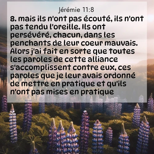 Segond21 Jérémie  ; image nature: image avec le verset biblique :mais ils n&#039;ont pas écouté, ils n&#039;ont pas tendu l&#039;oreille. Ils ont persévéré, chacun, dans les penchants de leur coeur mauvais. Alors j&#039;ai fait en sorte que toutes les paroles de cette alliance s&#039;accomplissent contre eux, ces paroles que je leur avais ordonné de mettre en pratique et qu&#039;ils n&#039;ont pas mises en pratique.&#039;» ;  ; 11:8