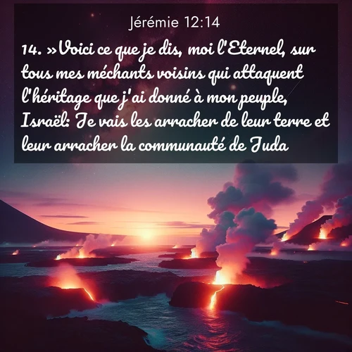 Segond21 Jérémie  ; image nature: image avec le verset biblique :»Voici ce que je dis, moi l&#039;Eternel, sur tous mes méchants voisins qui attaquent l&#039;héritage que j&#039;ai donné à mon peuple, Israël: Je vais les arracher de leur terre et leur arracher la communauté de Juda. ;  ; 12:14