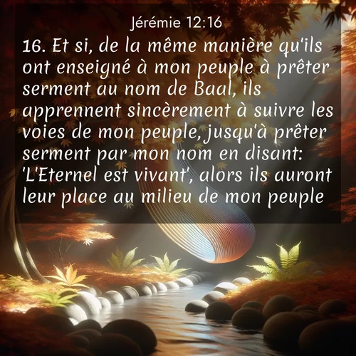 Segond21 Jérémie  ; image nature: image avec le verset biblique :Et si, de la même manière qu&#039;ils ont enseigné à mon peuple à prêter serment au nom de Baal, ils apprennent sincèrement à suivre les voies de mon peuple, jusqu&#039;à prêter serment par mon nom en disant: &#039;L&#039;Eternel est vivant&#039;, alors ils auront leur place au milieu de mon peuple. ;  ; 12:16