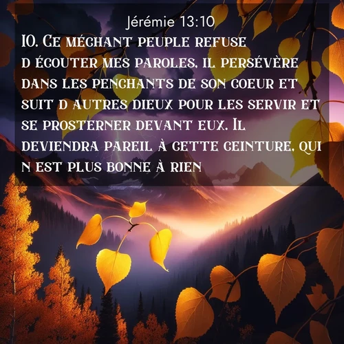 Segond21 Jérémie  ; image nature: image avec le verset biblique :Ce méchant peuple refuse d&#039;écouter mes paroles, il persévère dans les penchants de son coeur et suit d&#039;autres dieux pour les servir et se prosterner devant eux. Il deviendra pareil à cette ceinture, qui n&#039;est plus bonne à rien. ;  ; 13:10