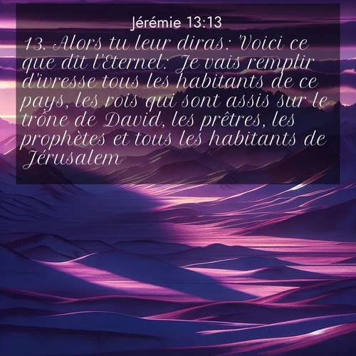 Segond21 Jérémie  ; image nature: image avec le verset biblique :Alors tu leur diras: &#039;Voici ce que dit l&#039;Eternel: Je vais remplir d&#039;ivresse tous les habitants de ce pays, les rois qui sont assis sur le trône de David, les prêtres, les prophètes et tous l</p><p>Lire le verset dans son contexte : <br><a href=