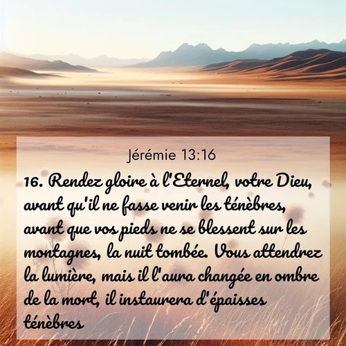 Segond21 Jérémie  ; image nature: image avec le verset biblique :Rendez gloire à l&#039;Eternel, votre Dieu, avant qu&#039;il ne fasse venir les ténèbres, avant que vos pieds ne se blessent sur les montagnes, la nuit tombée. Vous attendrez la lumière, mais il l&#039;aura changée en ombre de la mort, il instaurera d&#039;épaisses ténèbres. ;  ; 13:16