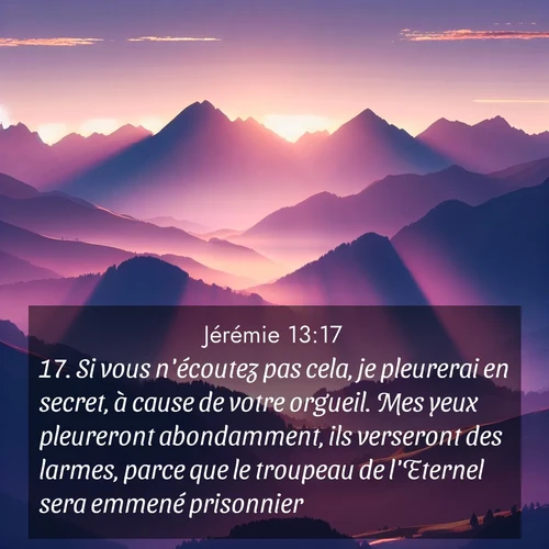 Segond21 Jérémie  ; image nature: image avec le verset biblique :Si vous n&#039;écoutez pas cela, je pleurerai en secret, à cause de votre orgueil. Mes yeux pleureront abondamment, ils verseront des larmes, parce que le troupeau de l&#039;Eternel sera emmené prisonnier. ;  ; 13:17