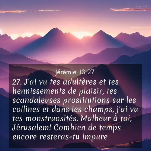 Segond21 Jérémie  ; image nature: image avec le verset biblique :J&#039;ai vu tes adultères et tes hennissements de plaisir, tes scandaleuses prostitutions sur les collines et dans les champs, j&#039;ai vu tes monstruosités. Malheur à toi, Jérusalem! Combien de temps encore resteras-tu impure?» ;  ; 13:27