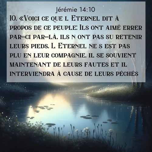 Segond21 Jérémie  ; image nature: image avec le verset biblique :«Voici ce que l&#039;Eternel dit à propos de ce peuple: Ils ont aimé errer par-ci par-là, ils n&#039;ont pas su retenir leurs pieds. L&#039;Eternel ne s&#039;est pas plu en leur compagnie, il se souvient maintenant de leurs fautes et il interviendra à cause de leurs péchés.» ;  ; 14:10