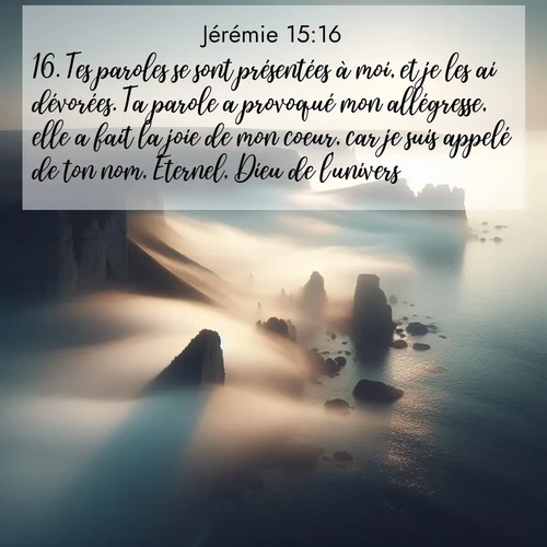 Segond21 Jérémie  ; image nature: image avec le verset biblique :Tes paroles se sont présentées à moi, et je les ai dévorées. Ta parole a provoqué mon allégresse, elle a fait la joie de mon coeur, car je suis appelé de ton nom, Eternel, Dieu de l&#039;univers! ;  ; 15:16