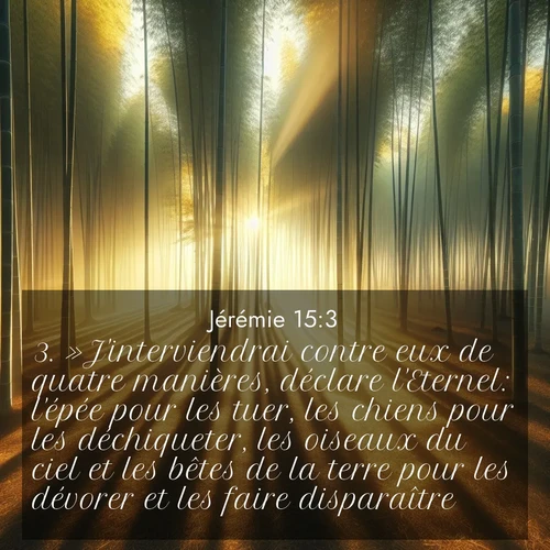 Segond21 Jérémie  ; image nature: image avec le verset biblique :»J&#039;interviendrai contre eux de quatre manières, déclare l&#039;Eternel: l&#039;épée pour les tuer, les chiens pour les déchiqueter, les oiseaux du ciel et les bêtes de la terre pour les dévorer et les faire disparaître. ;  ; 15:3