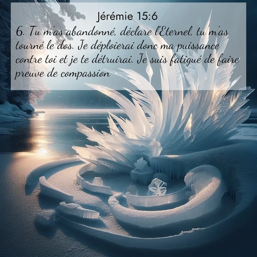 Segond21 Jérémie  ; image nature: image avec le verset biblique :Tu m&#039;as abandonné, déclare l&#039;Eternel, tu m&#039;as tourné le dos. Je déploierai donc ma puissance contre toi et je te détruirai. Je suis fatigué de faire preuve de compassion. ;  ; 15:6