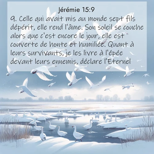 Segond21 Jérémie  ; image nature: image avec le verset biblique :Celle qui avait mis au monde sept fils dépérit, elle rend l&#039;âme. Son soleil se couche alors que c&#039;est encore le jour, elle est couverte de honte et humiliée. Quant à leurs survivants, je les livre à l&#039;épée devant leurs ennemis, déclare l&#039;Eternel.» ;  ; 15:9