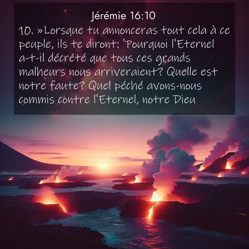 Segond21 Jérémie  ; image nature: image avec le verset biblique :»Lorsque tu annonceras tout cela à ce peuple, ils te diront: &#039;Pourquoi l&#039;Eternel a-t-il décrété que tous ces grands malheurs nous arriveraient? Quelle est notre faute? Quel péché avons-nous commis contre l&#039;Eternel, notre Dieu?&#039; ;  ; 16:10