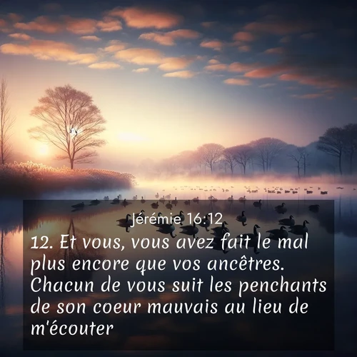Segond21 Jérémie  ; image nature: image avec le verset biblique :Et vous, vous avez fait le mal plus encore que vos ancêtres. Chacun de vous suit les penchants de son coeur mauvais au lieu de m&#039;écouter. ;  ; 16:12