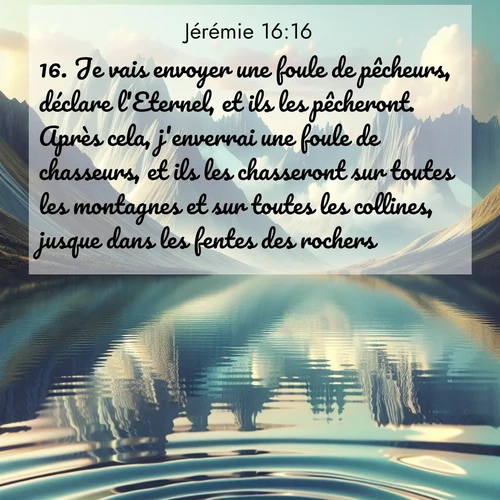 Segond21 Jérémie  ; image nature: image avec le verset biblique :Je vais envoyer une foule de pêcheurs, déclare l&#039;Eternel, et ils les pêcheront. Après cela, j&#039;enverrai une foule de chasseurs, et ils les chasseront sur toutes les montagnes et sur toutes les collines, jusque dans les fentes des rochers. ;  ; 16:16