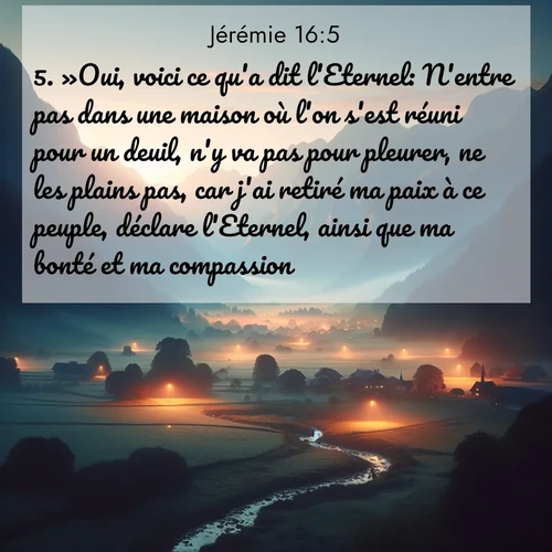 Segond21 Jérémie  ; image nature: image avec le verset biblique :»Oui, voici ce qu&#039;a dit l&#039;Eternel: N&#039;entre pas dans une maison où l&#039;on s&#039;est réuni pour un deuil, n&#039;y va pas pour pleurer, ne les plains pas, car j&#039;ai retiré ma paix à ce peuple, déclare l&#039;Eternel, ainsi que ma bonté et ma compassion. ;  ; 16:5