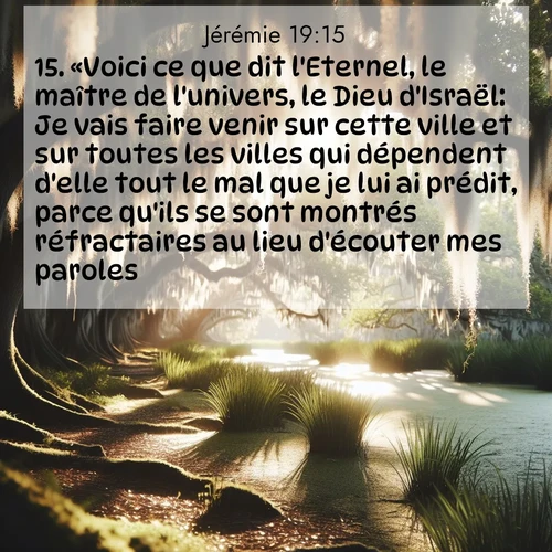 citation biblique : 15. «Voici ce que dit l&#039;Eternel, le maître de l&#039;univers, le Dieu d&#039;Israël: Je vais faire venir sur cette ville et sur toutes les villes qui dépendent d&#039;elle tout le mal que je lui ai prédit, parce qu&#039;ils se sont montrés réfractaires au lieu d&#039;écouter mes paroles.»
 sur fond image nature