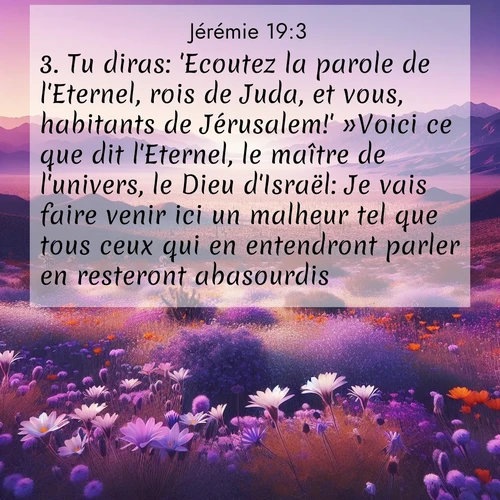 citation biblique : 3. Tu diras: &#039;Ecoutez la parole de l&#039;Eternel, rois de Juda, et vous, habitants de Jérusalem!&#039; »Voici ce que dit l&#039;Eternel, le maître de l&#039;univers, le Dieu d&#039;Israël: Je vais faire venir ici un malheur tel que tous ceux qui en entendront parler en resteront abasourdis.
 sur fond image nature