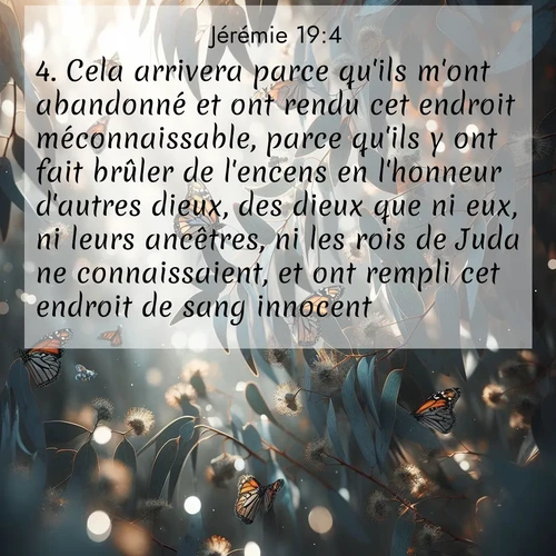 citation biblique : 4. Cela arrivera parce qu&#039;ils m&#039;ont abandonné et ont rendu cet endroit méconnaissable, parce qu&#039;ils y ont fait brûler de l&#039;encens en l&#039;honneur d&#039;autres dieux, des dieux que ni eux, ni leurs ancêtres, ni les rois de Juda ne connaissaient, et ont rempli cet endroit de sang innocent.
 sur fond image nature