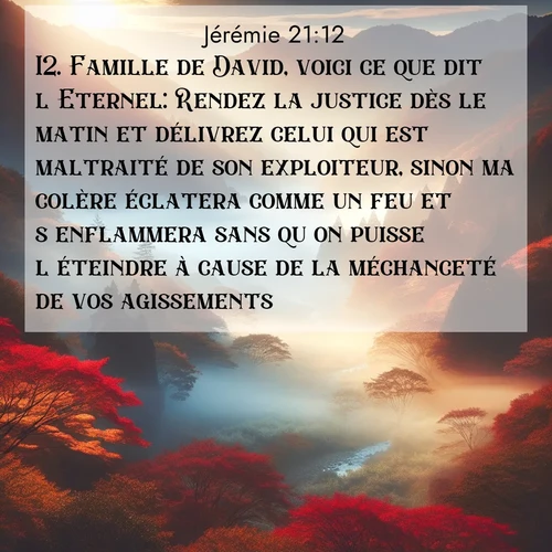 Segond21 Jérémie  ; image nature: image avec le verset biblique :Famille de David, voici ce que dit l&#039;Eternel: Rendez la justice dès le matin et délivrez celui qui est maltraité de son exploiteur, sinon ma colère éclatera comme un feu et s&#039;enflammera sans qu&#039;on puisse l&#039;éteindre à cause de la méchanceté de vos agissements. ;  ; 21:12