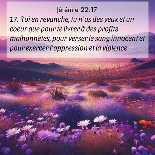 Segond21 Jérémie  ; image nature: image avec le verset biblique :Toi en revanche, tu n&#039;as des yeux et un coeur que pour te livrer à des profits malhonnêtes, pour verser le sang innocent et pour exercer l&#039;oppression et la violence. ;  ; 22:17