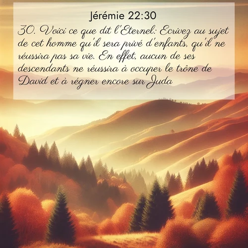 Segond21 Jérémie  ; image nature: image avec le verset biblique :Voici ce que dit l&#039;Eternel: Ecrivez au sujet de cet homme qu&#039;il sera privé d&#039;enfants, qu&#039;il ne réussira pas sa vie. En effet, aucun de ses descendants ne réussira à occuper le trône de David et à régner encore sur Juda. ;  ; 22:30
