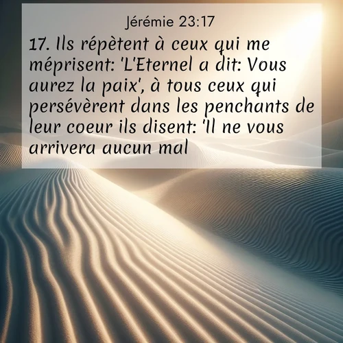 Segond21 Jérémie  ; image nature: image avec le verset biblique :Ils répètent à ceux qui me méprisent: &#039;L&#039;Eternel a dit: Vous aurez la paix&#039;, à tous ceux qui persévèrent dans les penchants de leur coeur ils disent: &#039;Il ne vous arrivera aucun mal.&#039; ;  ; 23:17