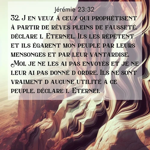 citation biblique : 32. J&#039;en veux à ceux qui prophétisent à partir de rêves pleins de fausseté, déclare l&#039;Eternel. Ils les répètent et ils égarent mon peuple par leurs mensonges et par leur vantardise. Moi, je ne les ai pas envoyés et je ne leur ai pas donné d&#039;ordre. Ils ne sont vraiment d&#039;aucune utilité à ce peuple, déclare l&#039;Eternel.
 sur fond image nature