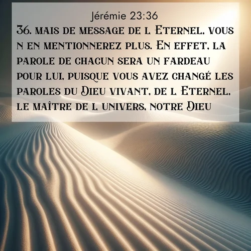 citation biblique : 36. mais de message de l&#039;Eternel, vous n&#039;en mentionnerez plus. En effet, la parole de chacun sera un fardeau pour lui, puisque vous avez changé les paroles du Dieu vivant, de l&#039;Eternel, le maître de l&#039;univers, notre Dieu.
 sur fond image nature