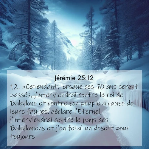 citation biblique : 12. »Cependant, lorsque ces 70 ans seront passés, j&#039;interviendrai contre le roi de Babylone et contre son peuple à cause de leurs fautes, déclare l&#039;Eternel, j&#039;interviendrai contre le pays des Babyloniens et j&#039;en ferai un désert pour toujours.
 sur fond image nature
