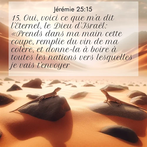 citation biblique : 15. Oui, voici ce que m&#039;a dit l&#039;Eternel, le Dieu d&#039;Israël: «Prends dans ma main cette coupe, remplie du vin de ma colère, et donne-la à boire à toutes les nations vers lesquelles je vais t&#039;envoyer.
 sur fond image nature
