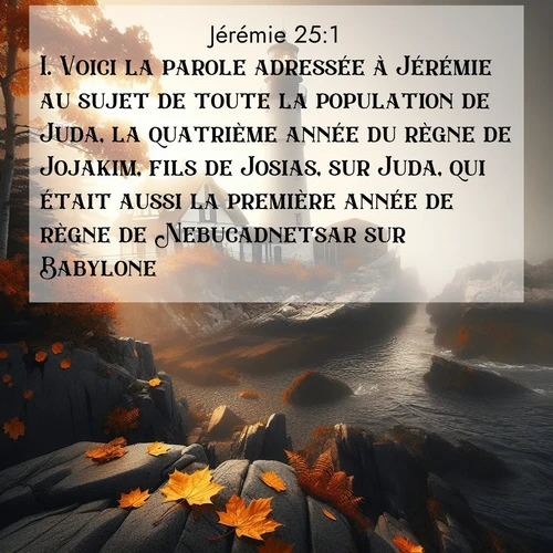 citation biblique : 1. Voici la parole adressée à Jérémie au sujet de toute la population de Juda, la quatrième année du règne de Jojakim, fils de Josias, sur Juda, qui était aussi la première année de règne de Nebucadnetsar sur Babylone.
 sur fond image nature