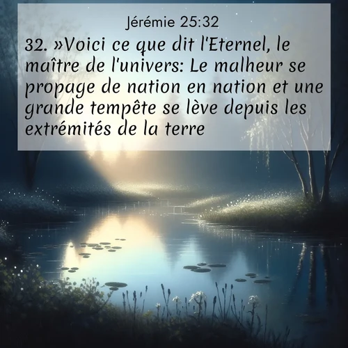citation biblique : 32. »Voici ce que dit l&#039;Eternel, le maître de l&#039;univers: Le malheur se propage de nation en nation et une grande tempête se lève depuis les extrémités de la terre.
 sur fond image nature