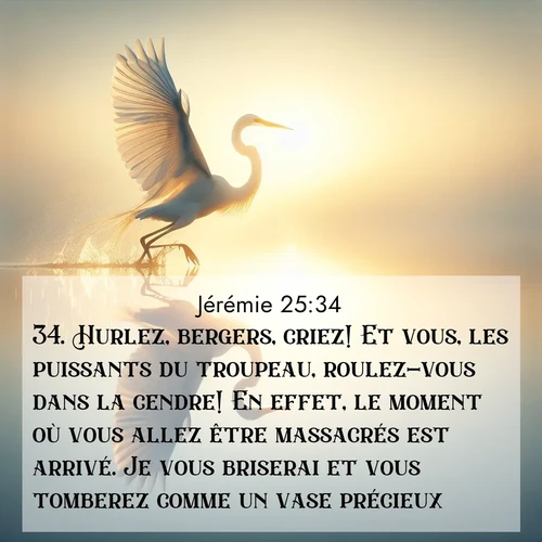 citation biblique : 34. Hurlez, bergers, criez! Et vous, les puissants du troupeau, roulez-vous dans la cendre! En effet, le moment où vous allez être massacrés est arrivé. Je vous briserai et vous tomberez comme un vase précieux.
 sur fond image nature