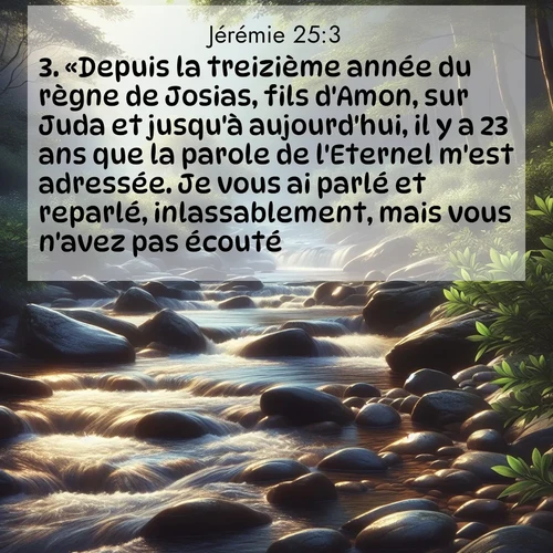 citation biblique : 3. «Depuis la treizième année du règne de Josias, fils d&#039;Amon, sur Juda et jusqu&#039;à aujourd&#039;hui, il y a 23 ans que la parole de l&#039;Eternel m&#039;est adressée. Je vous ai parlé et reparlé, inlassablement, mais vous n&#039;avez pas écouté.
 sur fond image nature