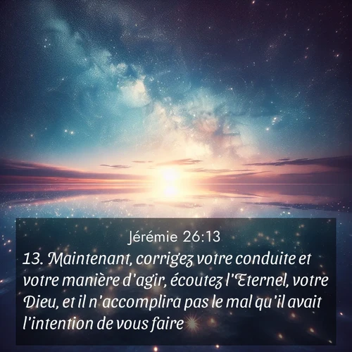 citation biblique : 13. Maintenant, corrigez votre conduite et votre manière d&#039;agir, écoutez l&#039;Eternel, votre Dieu, et il n&#039;accomplira pas le mal qu&#039;il avait l&#039;intention de vous faire.
 sur fond image nature