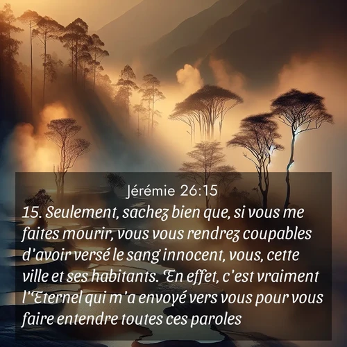 citation biblique : 15. Seulement, sachez bien que, si vous me faites mourir, vous vous rendrez coupables d&#039;avoir versé le sang innocent, vous, cette ville et ses habitants. En effet, c&#039;est vraiment l&#039;Eternel qui m&#039;a envoyé vers vous pour vous faire entendre toutes ces paroles.»
 sur fond image nature