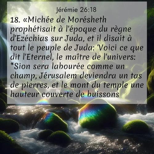 citation biblique : 18. «Michée de Morésheth prophétisait à l&#039;époque du règne d&#039;Ezéchias sur Juda, et il disait à tout le peuple de Juda: &#039;Voici ce que dit l&#039;Eternel, le maître de l&#039;univers: *Sion sera labourée comme un champ, Jérusalem deviendra un tas de pierres, et le mont du temple une hauteur couverte de buissons.&#039;
 sur fond image nature