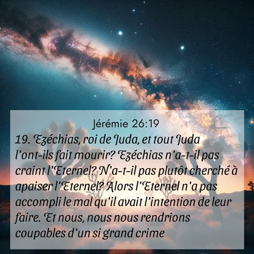 citation biblique : 19. Ezéchias, roi de Juda, et tout Juda l&#039;ont-ils fait mourir? Ezéchias n&#039;a-t-il pas craint l&#039;Eternel? N&#039;a-t-il pas plutôt cherché à apaiser l&#039;Eternel? Alors l&#039;Eternel n&#039;a pas accompli le mal qu&#039;il avait l&#039;intention de leur faire. Et nous, nous nous rendrions coupables d&#039;un si grand crime?»
 sur fond image nature