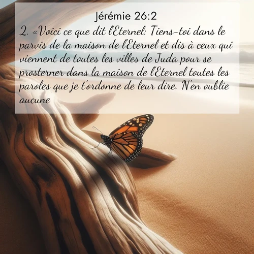 citation biblique : 2. «Voici ce que dit l&#039;Eternel: Tiens-toi dans le parvis de la maison de l&#039;Eternel et dis à ceux qui viennent de toutes les villes de Juda pour se prosterner dans la maison de l&#039;Eternel toutes les paroles que je t&#039;ordonne de leur dire. N&#039;en oublie aucune.
 sur fond image nature