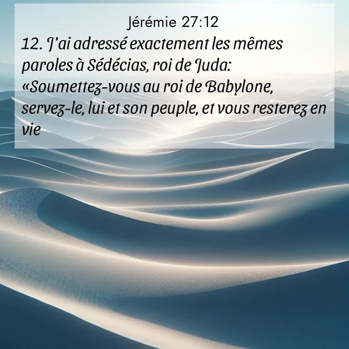 Segond21 Jérémie  ; image nature: image avec le verset biblique :J&#039;ai adressé exactement les mêmes paroles à Sédécias, roi de Juda: «Soumettez-vous au roi de Babylone, servez-le, lui et son peuple, et vous resterez en vie. ;  ; 27:12
