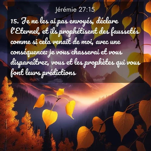 Segond21 Jérémie  ; image nature: image avec le verset biblique :Je ne les ai pas envoyés, déclare l&#039;Eternel, et ils prophétisent des faussetés comme si cela venait de moi, avec une conséquence: je vous chasserai et vous disparaîtrez, vous et les prophètes qui vous font leurs prédictions.» ;  ; 27:15